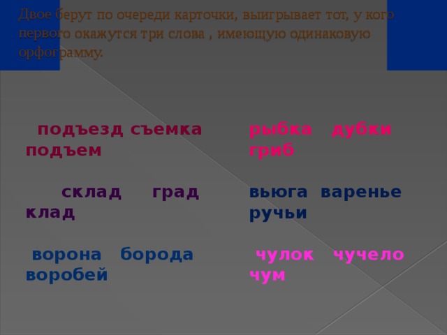 Двое берут по очереди карточки, выигрывает тот, у кого первого окажутся три слова , имеющую одинаковую орфограмму.     подъезд съемка подъем   склад град клад   ворона борода воробей рыбка дубки гриб  вьюга варенье ручьи   чулок чучело чум 