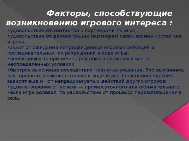 Факторы, способствующие возникновению игрового интереса : • удовольствие от контактов с партнерами по игре; • удовольствие от демонстрации партнерам своих возможностей как игрока; • азарт от ожидания непредвиденных игровых ситуаций и последовательных их разрешений в ходе игры; • необходимость принимать решения в сложных и часто неопределенных условиях; • быстрое выяснение последствий принятых решений. Это выяснение, как правило, возможно только в ходе игры, так как последствия зависят еще и от непредсказуемых действий других игроков; • удовлетворение от успеха — промежуточного или окончательного; • если игра ролевая, то удовольствие от процесса перевоплощения в роль. 