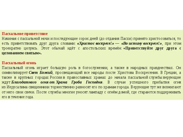 Пасхальное приветствие Начиная с пасхальной ночи и последующие сорок дней (до отдания Пасхи) принято христосоваться, то есть приветствовать друг друга словами:  «Христос воскресе!» — «Во истину воскресе!» , при этом троекратно целуясь. Этот обычай идёт с апостольских времён:  «Приветствуйте друг друга с целованием святым».      Пасхальный огонь Пасхальный огонь играет большую роль в богослужении, а также в народных празднествах. Он символизирует  Свет Божий , просвещающий все народы после Христова Воскресения. В Греции, а также в крупных городах России в православных храмах до начала пасхальной службы верующие ждут  Благодатного огня от Храма Гроба Господня . В случае успешного прибытия огня из Иерусалима священники торжественно разносят его по храмам города. Верующие тут же возжигают от него свои свечи. После службы многие уносят лампаду с огнём домой, где стараются поддерживать его в течение года. 