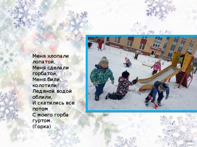 Меня хлопали лопатой,   Меня сделали горбатой,   Меня били, колотили!   Ледяной водой облили,   И скатились все потом   С моего горба гуртом.   (Горка)  