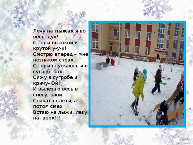 Лечу на  лыжах  я во весь  дух!  С горы высокой и крутой у-у-х!  Смотрю вперед – мне незнаком страх.  С горы спускаюсь и в сугроб- бах!  Сижу в сугробе и кричу- Ой!  И вылезаю весь в снегу, злой!  Сначала слезы, а потом смех.  Встаю на лыжи, лезу на- верх!!! 