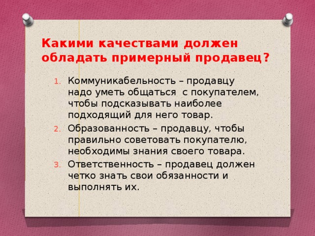 Какими качествами должен обладать примерный продавец? Коммуникабельность – продавцу надо уметь общаться с покупателем, чтобы подсказывать наиболее подходящий для него товар. Образованность – продавцу, чтобы правильно советовать покупателю, необходимы знания своего товара. Ответственность – продавец должен четко знать свои обязанности и выполнять их. 