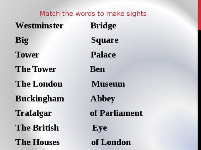Match the words to make sights Westminster Bridge Big Square Tower Palace The Tower Ben The London Museum Buckingham Abbey Trafalgar of Parliament The British Eye The Houses of London 