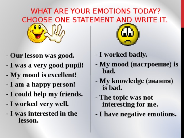  WHAT ARE YOUR EMOTIONS TODAY? CHOOSE ONE STATEMENT AND WRITE IT.   - Our lesson was good. - I was a very good pupil! - My mood is excellent! - I am a happy person! - I could help my friends. - I worked very well. - I was interested in the lesson. - I worked badly. - My mood (настроение) is bad. - My knowledge (знания) is bad. - The topic was not interesting for me. - I have negative emotions.  