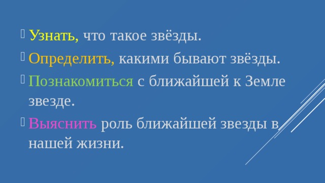 Узнать, что такое звёзды. Определить , какими бывают звёзды. Познакомиться с ближайшей к Земле звезде. Выяснить роль ближайшей звезды в нашей жизни. 