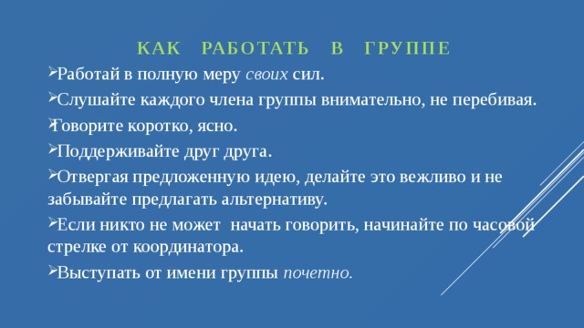 КАК РАБОТАТЬ В ГРУППЕ  Работай в полную меру своих сил.  Слушайте каждого члена группы внимательно, не перебивая. Говорите коротко, ясно.  Поддерживайте друг друга.  Отвергая предложенную идею, делайте это вежливо и не забывайте предлагать альтернативу.  Если никто не может начать говорить, начинайте по часовой стрелке от координатора.  Выступать от имени группы почетно.  