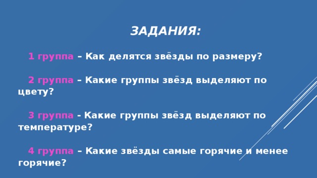  ЗАДАНИЯ:   1 группа – Как делятся звёзды по размеру?  2 группа  – Какие группы звёзд выделяют по цвету?  3 группа  - Какие группы звёзд выделяют по температуре?  4 группа – Какие звёзды самые горячие и менее горячие?  