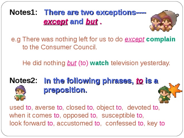 Notes1: There are two exceptions----  except  and  but  .   e.g There was nothing left for us to do  except  complain   to the Consumer Council.  He did nothing  but  (to)  watch  television yesterday. Notes2: In the following phrases,  to  is a  preposition.  used to , averse to , closed to , object to , devoted to , when it comes to , opposed to , susceptible to , look forward to , accustomed to , confessed to , key to 