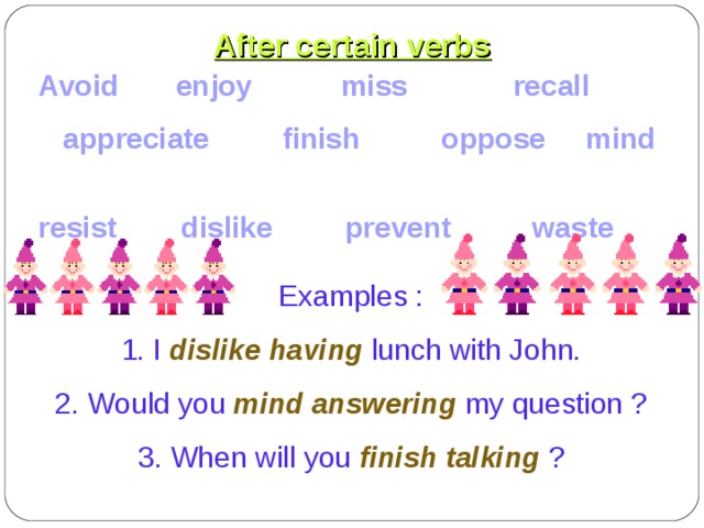 After certain verbs Avoid enjoy miss recall  appreciate finish oppose mind resist dislike prevent waste Examples : 1. I dislike having lunch with John. 2. Would you mind answering my question ? 3. When will you finish talking ? 