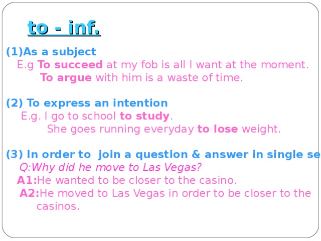to - inf. (1)As a subject  E.g To succeed at my fob is all I want at the moment.  To argue with him is a waste of time.  (2) To express an intention  E.g. I go to school to study .  She goes running everyday to lose weight.  (3) In order to join a question & answer in single sentence.  Q:Why did he move to Las Vegas?  A1: He wanted to be closer to the casino.  A2: He moved to Las Vegas in order to be closer to the  casinos. 