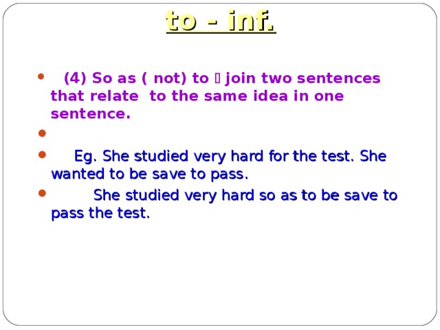 to - inf.  (4) So as ( not) to  join two sentences that relate  to the same idea in one sentence.   Eg. She studied very hard for the test. She wanted to be save to pass.  She studied very hard so as to be save to pass the test.  