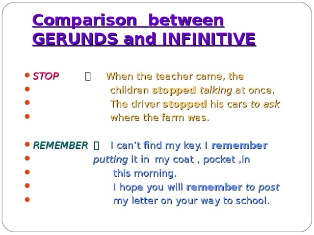 Comparison between GERUNDS and INFINITIVE STOP   。 When the teacher came, the  children stopped talking at once.  The driver stopped his cars to ask  where the farm was.  REMEMBER  。  I can’t find my key. I remember  putting it in  my coat , pocket ,in  this morning.  I hope you will remember  to post  my letter on your way to school.  