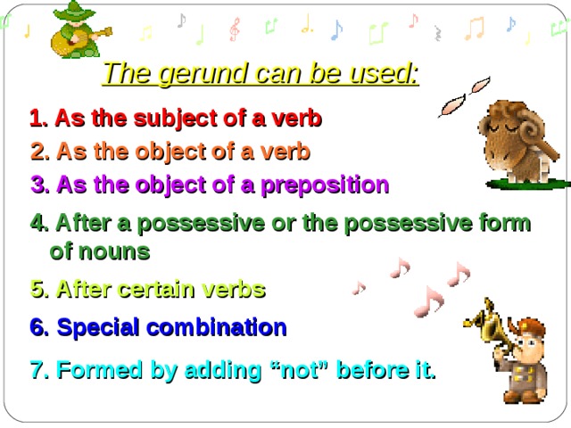 The gerund can be used: 1. As the subject of a verb 2. As the object of a verb 3. As the object of a preposition 4. After a possessive or the possessive form  of nouns 5. After certain verbs 6. Special combination 7. F ormed by adding “not” before it. 