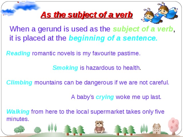 As the subject of a verb When a gerund is used as the  subject of a verb , it is placed at the  beginning of a sentence. Reading  romantic novels is my favourite pastime.  Smoking  is hazardous to health . Climbing  mountains can be dangerous if we are not careful.  A baby’s  crying  woke me up last. Walking  from here to the local supermarket takes only five minutes.  