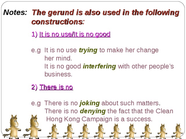 Notes: The gerund is also used in the following  constructions : 1) It is no use/It is no good  e.g It is no use  trying  to make her change  her mind.  It is no good  interfering  with other people’s  business. 2) There is no  e.g There is no  joking  about such matters .  There is no  denying  the fact that the Clean  Hong Kong Campaign is a success. 