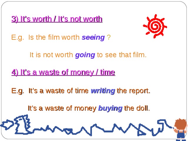 3) It’s worth / It’s not worth  E.g. Is the film worth  seeing ?  It is not worth  going  to see that film. 4) It’s a waste of money / time E.g. It’s a waste of time writing  the report.  It’s a waste of money buying the doll. 