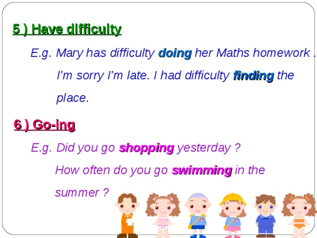 5 ) Have difficulty  E.g. Mary has difficulty  doing  her Maths homework .  I’m sorry I’m late. I had difficulty  finding  the  place. 6 ) Go-ing  E.g. Did you go shopping yesterday ?  How often do you go swimming  in the  summer ?  