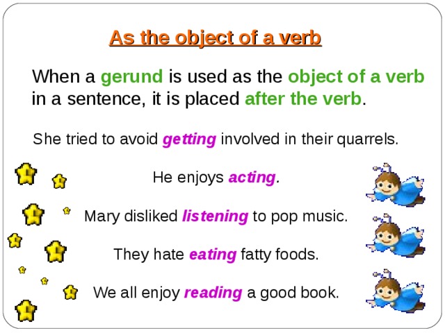 As the object of a verb When a gerund is used as the object of a verb  in a sentence, it is placed after the verb . She tried to avoid getting involved in their quarrels. He enjoys acting .  Mary disliked listening  to pop music. They hate eating fatty foods. We all enjoy reading a good book. 