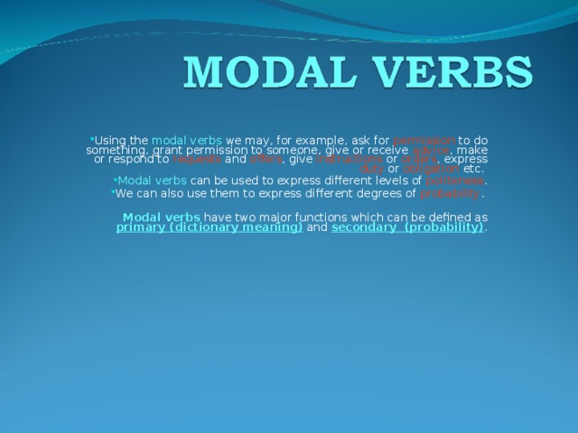 Using the modal verbs we may, for example, ask for permission to do something, grant permission to someone, give or receive advice , make or respond to requests and offers , give instructions or orders , express duty or obligation etc. Modal verbs can be used to express different levels of politeness . We can also use them to express different degrees of probability . Modal verbs have two major functions which can be defined as primary (dictionary meaning)  and secondary (probability) . 