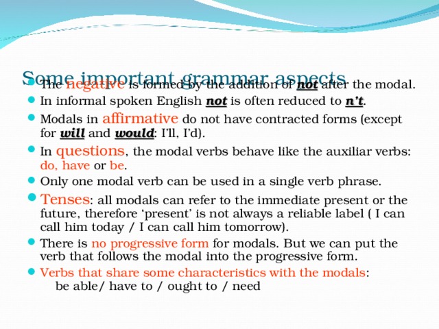 Some important grammar aspects The negative is formed by the addition of not  after the modal. In informal spoken English not is often reduced to n’t . Modals in affirmative do not have contracted forms (except for will and would : I’ll, I’d). In questions , the modal verbs behave like the auxiliar verbs: do, have or be . Only one modal verb can be used in a single verb phrase. Tenses : all modals can refer to the immediate present or the future, therefore ‘present’ is not always a reliable label ( I can call him today / I can call him tomorrow). There is no progressive form for modals. But we can put the verb that follows the modal into the progressive form. Verbs that share some characteristics with the modals : be able/ have to / ought to / need 