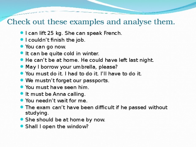 Check out these examples and analyse them. I can lift 25 kg. She can speak French. I couldn’t finish the job. You can go now. It can be quite cold in winter. He can’t be at home. He could have left last night. May I borrow your umbrella, please? You must do it. I had to do it. I’ll have to do it. We mustn’t forget our passports. You must have seen him. It must be Anna calling. You needn’t wait for me. The exam can’t have been difficult if he passed without studying. She should be at home by now. Shall I open the window?        