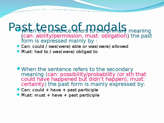Past tense of modals When the sentence refers to the primary meaning ( can: ability/permission, must: obligation ) the past form is expressed mainly by : Can: could / was(were) able or was(were) allowed Must: had to / was(were) obliged to   When the sentence refers to the secondary meaning ( can: possibility/probability (or sth that could have happened but didn’t happen), must: certainty ) the past form is mainly expressed by:  Can: could + have + past participle Must: must + have + past participle  