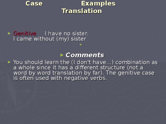 Case Examples Translation    Genitive   I have no sister.  I came without (my) sister Comments You should learn the (I don't have...) combination as a whole since it has a different structure (not a word by word translation by far). The genitive case is often used with negative verbs. 