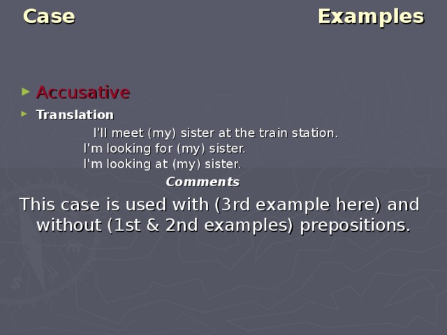 Case Examples   Accusative  Translation    I'll meet (my) sister at the train station.  I'm looking for (my) sister.  I'm looking at (my) sister.  Comments This case is used with (3rd example here) and without (1st & 2nd examples) prepositions. 