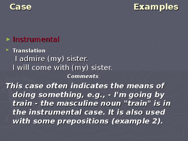 Case Examples   Instrumental Translation   I admire (my) sister.  I will come with (my) sister.  Comments This case often indicates the means of doing something, e.g., - I'm going by train - the masculine noun 