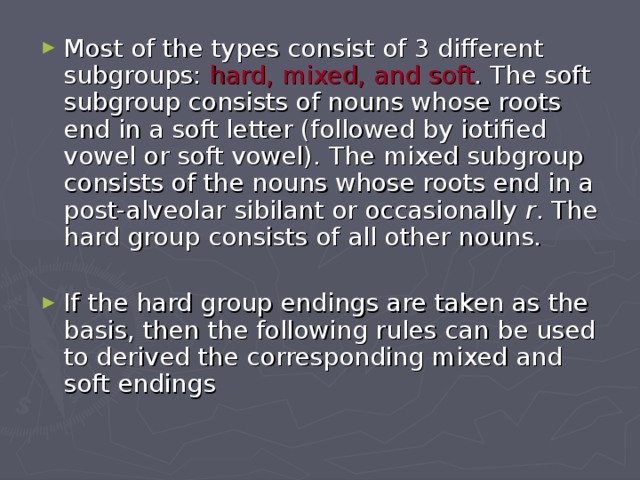 Most of the types consist of 3 different subgroups: hard, mixed, and soft . The soft subgroup consists of nouns whose roots end in a soft letter (followed by iotified vowel or soft vowel). The mixed subgroup consists of the nouns whose roots end in a post-alveolar sibilant or occasionally r . The hard group consists of all other nouns.  If the hard group endings are taken as the basis, then the following rules can be used to derived the corresponding mixed and soft endings 