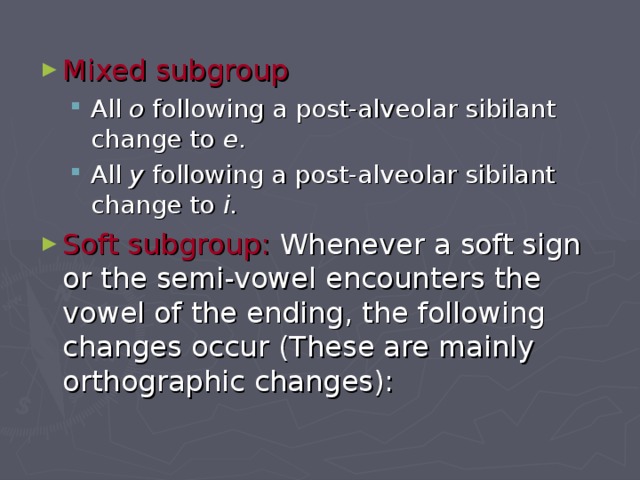 Mixed subgroup  All o following a post-alveolar sibilant change to e . All y following a post-alveolar sibilant change to i . All o following a post-alveolar sibilant change to e . All y following a post-alveolar sibilant change to i . Soft subgroup: Whenever a soft sign or the semi-vowel encounters the vowel of the ending, the following changes occur (These are mainly orthographic changes): 