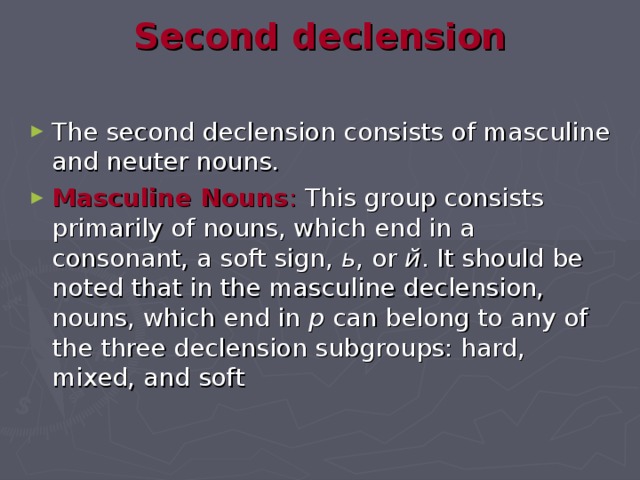 Second declension   The second declension consists of masculine and neuter nouns. Masculine Nouns : This group consists primarily of nouns, which end in a consonant, a soft sign, ь , or й . It should be noted that in the masculine declension, nouns, which end in р can belong to any of the three declension subgroups: hard, mixed, and soft 