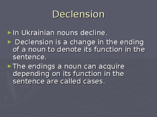 Declension In Ukrainian nouns decline.  Declension is a change in the ending of a noun to denote its function in the sentence. The endings a noun can acquire depending on its function in the sentence are called cases. 