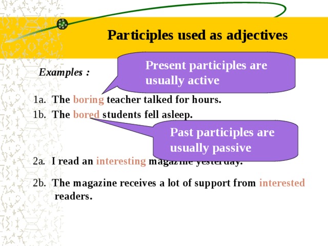 Participles used as adjectives Present participles are usually active Examples : 1a. The boring teacher talked for hours.  1b. The bored students fell asleep. Past participles are usually passive  2a. I read an interesting magazine yesterday.  2b. The magazine receives a lot of support from interested  readers. 