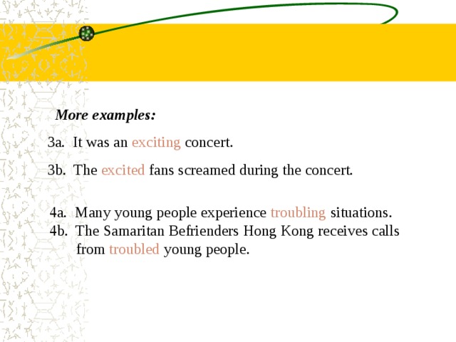 More examples: 3a. It was an exciting concert. 3b. The excited fans screamed during the concert.  4a. Many young people experience troubling situations.  4b. The Samaritan Befrienders Hong Kong receives calls  from troubled young people. 