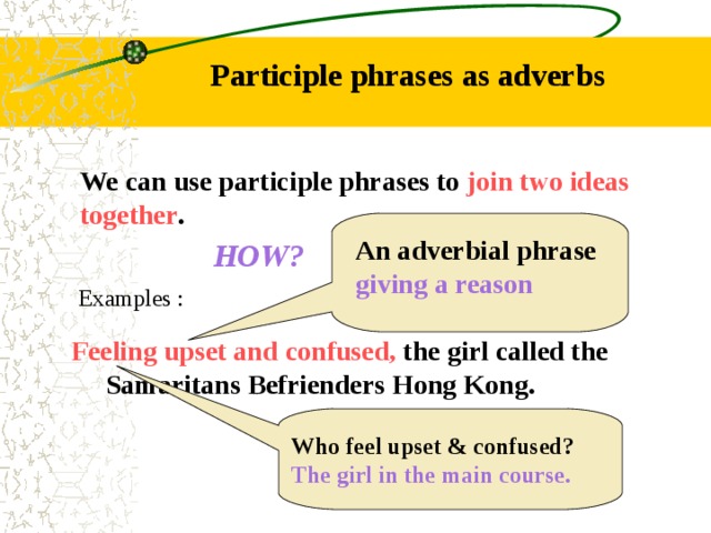 Participle phrases as adverbs We can use participle phrases to join two ideas together . An adverbial phrase giving a reason HOW? Examples : Feeling upset and confused, the girl called the  Samaritans Befrienders Hong Kong. Who feel upset & confused? The girl in the main course. 