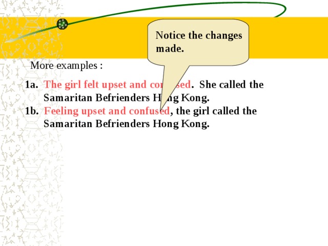 Notice the changes made. More examples : 1a. The girl felt upset and confused . She called the  Samaritan Befrienders Hong Kong. 1b. Feeling upset and confused , the girl called the  Samaritan Befrienders Hong Kong. 