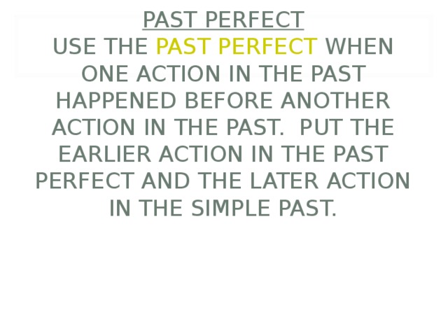      PAST PERFECT  USE THE PAST PERFECT WHEN ONE ACTION IN THE PAST HAPPENED BEFORE ANOTHER ACTION IN THE PAST. PUT THE EARLIER ACTION IN THE PAST PERFECT AND THE LATER ACTION IN THE SIMPLE PAST. 
