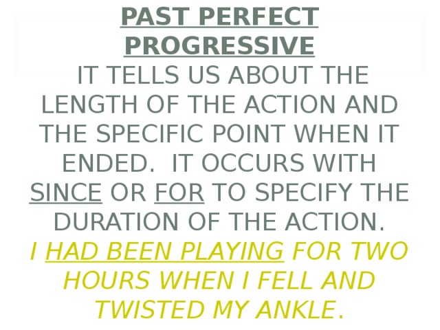         PAST PERFECT PROGRESSIVE  IT TELLS US ABOUT THE LENGTH OF THE ACTION AND THE SPECIFIC POINT WHEN IT ENDED. IT OCCURS WITH SINCE OR FOR TO SPECIFY THE DURATION OF THE ACTION.  I HAD BEEN PLAYING FOR TWO HOURS WHEN I FELL AND TWISTED MY ANKLE . 