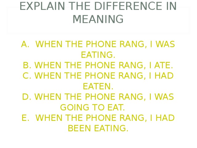        EXPLAIN THE DIFFERENCE IN MEANING   A. WHEN THE PHONE RANG, I WAS EATING.  B. WHEN THE PHONE RANG, I ATE.  C. WHEN THE PHONE RANG, I HAD EATEN.  D. WHEN THE PHONE RANG, I WAS GOING TO EAT.  E. WHEN THE PHONE RANG, I HAD BEEN EATING. 