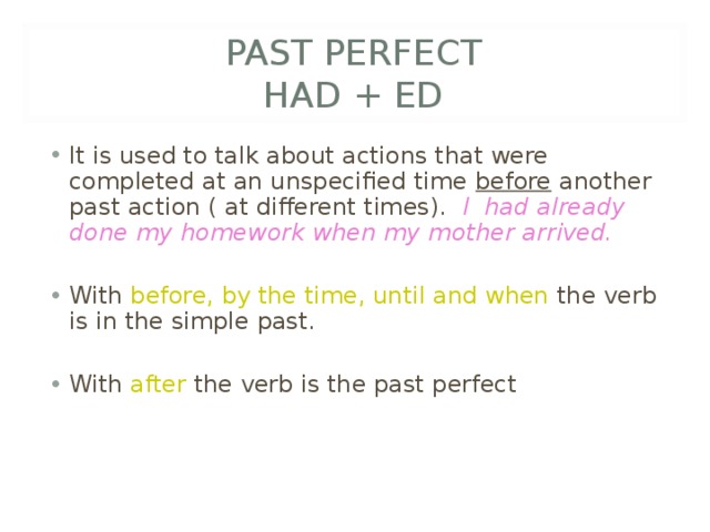 PAST PERFECT  HAD + ED It is used to talk about actions that were completed at an unspecified time before another past action ( at different times). I had already done my homework when my mother arrived.  With before, by the time, until and when the verb is in the simple past. With after the verb is the past perfect 