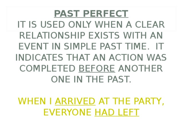         PAST PERFECT  IT IS USED ONLY WHEN A CLEAR RELATIONSHIP EXISTS WITH AN EVENT IN SIMPLE PAST TIME. IT INDICATES THAT AN ACTION WAS COMPLETED BEFORE ANOTHER ONE IN THE PAST.   WHEN I ARRIVED AT THE PARTY, EVERYONE HAD LEFT 