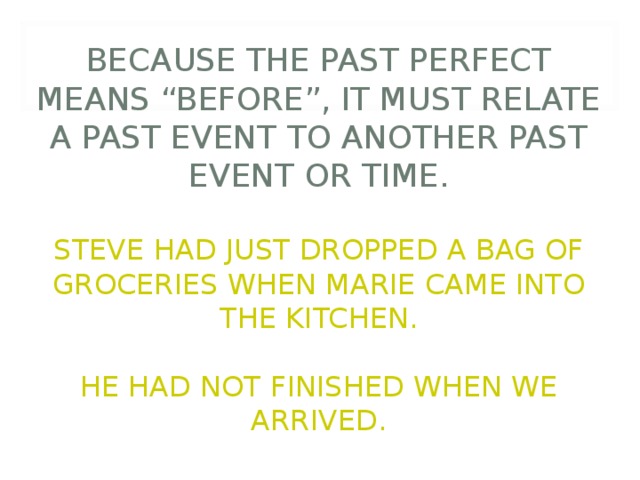          BECAUSE THE PAST PERFECT MEANS “BEFORE”, IT MUST RELATE A PAST EVENT TO ANOTHER PAST EVENT OR TIME.   STEVE HAD JUST DROPPED A BAG OF GROCERIES WHEN MARIE CAME INTO THE KITCHEN.   HE HAD NOT FINISHED WHEN WE ARRIVED. 