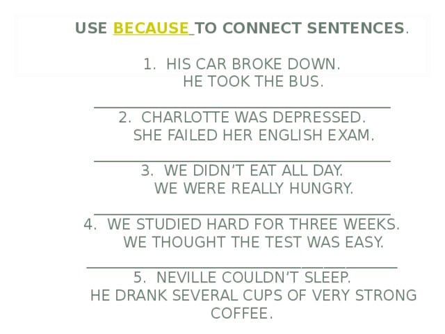               USE BECAUSE  TO CONNECT SENTENCES .   1. HIS CAR BROKE DOWN.   HE TOOK THE BUS.  ________________________________________  2. CHARLOTTE WAS DEPRESSED.  SHE FAILED HER ENGLISH EXAM.  ________________________________________  3. WE DIDN’T EAT ALL DAY.  WE WERE REALLY HUNGRY.  ________________________________________  4. WE STUDIED HARD FOR THREE WEEKS.  WE THOUGHT THE TEST WAS EASY.  __________________________________________  5. NEVILLE COULDN’T SLEEP.  HE DRANK SEVERAL CUPS OF VERY STRONG COFFEE. 