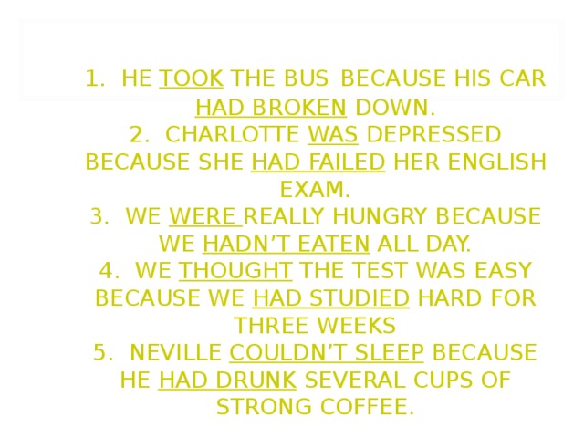                1. HE TOOK THE BUS  BECAUSE HIS CAR HAD BROKEN DOWN.  2. CHARLOTTE WAS DEPRESSED BECAUSE SHE HAD FAILED HER ENGLISH EXAM.  3. WE WERE REALLY HUNGRY BECAUSE WE HADN’T EATEN ALL DAY.  4. WE THOUGHT THE TEST WAS EASY BECAUSE WE HAD STUDIED HARD FOR THREE WEEKS  5. NEVILLE COULDN’T SLEEP BECAUSE HE HAD DRUNK SEVERAL CUPS OF STRONG COFFEE.   