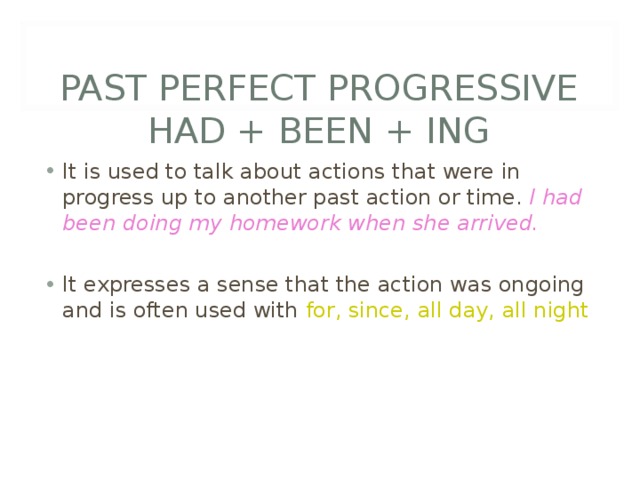   PAST PERFECT PROGRESSIVE  HAD + BEEN + ING It is used to talk about actions that were in progress up to another past action or time. I had been doing my homework when she arrived.  It expresses a sense that the action was ongoing and is often used with for, since, all day, all night 