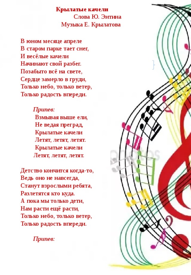 Крылатые качели  Слова Ю. Энтина  Музыка Е. Крылатова В юном месяце апреле  В старом парке тает снег,  И весёлые качели  Начинают свой разбег.  Позабыто всё на свете,  Сердце замерло в груди,  Только небо, только ветер,  Только радость впереди.  Припев:  Взмывая выше ели,  Не ведая преград,  Крылатые качели  Летят, летят, летят.  Крылатые качели  Летят, летят, летят. Детство кончится когда-то,  Ведь оно не навсегда,  Станут взрослыми ребята,  Разлетятся кто куда.  А пока мы только дети,  Нам расти ещё расти,  Только небо, только ветер,  Только радость впереди.    Припев: 