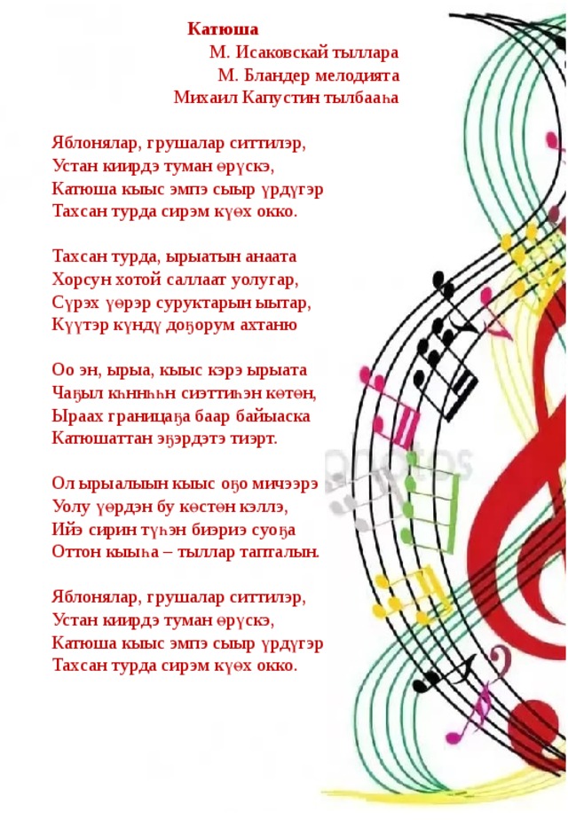 Катюша М. Исаковскай тыллара М. Бландер мелодията Михаил Капустин тылбааһа   Яблонялар, грушалар ситтилэр, Устан киирдэ туман өрүскэ, Катюша кыыс эмпэ сыыр үрдүгэр Тахсан турда сирэм күөх окко.   Тахсан турда, ырыатын анаата Хорсун хотой саллаат уолугар, Сүрэх үөрэр суруктарын ыытар, Күүтэр күндү доҕорум ахтаню   Оо эн, ырыа, кыыс кэрэ ырыата Чаҕыл кһннһһн сиэттиһэн көтөн, Ыраах границаҕа баар байыаска Катюшаттан эҕэрдэтэ тиэрт.   Ол ырыалыын кыыс оҕо мичээрэ Уолу үөрдэн бу көстөн кэллэ, Ийэ сирин түһэн биэриэ суоҕа Оттон кыыһа – тыллар тапталын.   Яблонялар, грушалар ситтилэр, Устан киирдэ туман өрүскэ, Катюша кыыс эмпэ сыыр үрдүгэр Тахсан турда сирэм күөх окко. 