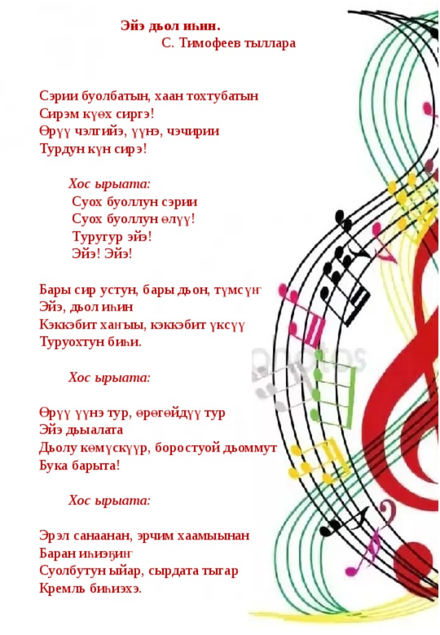  Эйэ дьол иһин.  С. Тимофеев тыллара   Сэрии буолбатын, хаан тохтубатын  Сирэм күөх сиргэ! Өрүү чэлгийэ, үүнэ, чэчирии  Турдун күн сирэ!    Хос ырыата:  Суох буоллун сэрии  Суох буоллун өлүү!  Туругур эйэ!  Эйэ! Эйэ!   Бары сир устун, бары дьон, түмсүҥ  Эйэ, дьол иһин  Кэккэбит хаҥыы, кэккэбит үксүү  Туруохтун биһи.    Хос ырыата:   Өрүү үүнэ тур, өрөгөйдүү тур  Эйэ дьыалата  Дьолу көмүскүүр, боростуой дьоммут  Бука барыта!    Хос ырыата:   Эрэл санаанан, эрчим хаамыынан  Баран иһиэҕиҥ  Суолбутун ыйар, сырдата тыгар  Кремль биһиэхэ. 
