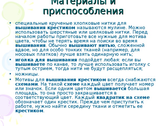 Материалы и приспособления специальные крученые хлопковые нитки для вышивания крестиком называются мулине. Можно использовать шерстяные или шелковые нитки. Перед началом работы приготовьте все нужные для мотива цвета, чтобы не терять время на поиски во время вышивания . Обычно вышивают нитью , сложенной вдвое, но для особо тонких тканей (например, для носовых платков) лучше взять одинарную нить; иголка для вышивания подойдет любая: если вы вышиваете по канве, то лучше использовать иголку с тупым острием, тогда нити не будут расщепляться; ножницы. Мотивы для вышивания крестиком всегда снабжаются схемами . На такой схеме каждый цвет получает номер или значок. Если одним цветом вышивается большая площадь, то она просто закрашивается в соответствующий цвет. Каждый квадратик на схеме обозначает один крестик. Прежде чем приступить к работе, нужно найти середину ткани и отметить ее крестиком . 